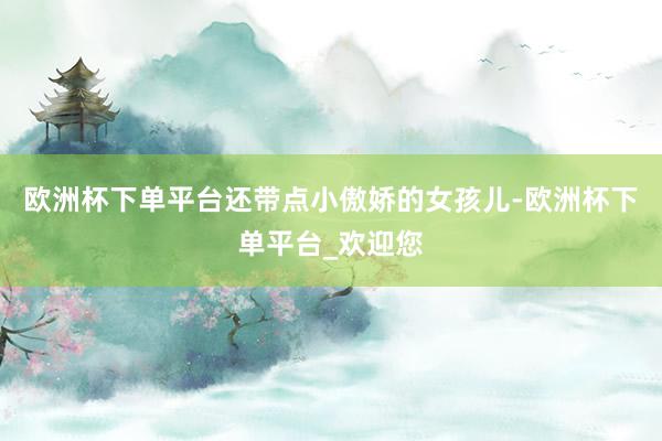 欧洲杯下单平台还带点小傲娇的女孩儿-欧洲杯下单平台_欢迎您