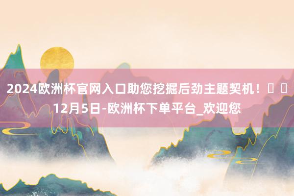2024欧洲杯官网入口助您挖掘后劲主题契机！		12月5日-欧洲杯下单平台_欢迎您