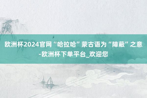 欧洲杯2024官网“哈拉哈”蒙古语为“障蔽”之意-欧洲杯下单平台_欢迎您