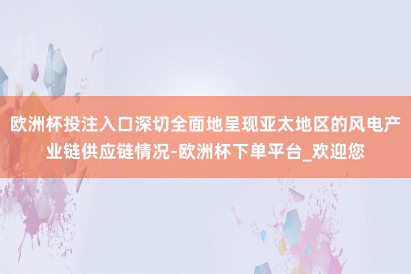 欧洲杯投注入口深切全面地呈现亚太地区的风电产业链供应链情况-欧洲杯下单平台_欢迎您