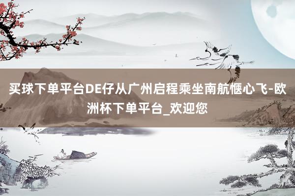 买球下单平台DE仔从广州启程乘坐南航惬心飞-欧洲杯下单平台_欢迎您