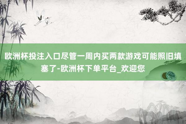 欧洲杯投注入口尽管一周内买两款游戏可能照旧填塞了-欧洲杯下单平台_欢迎您