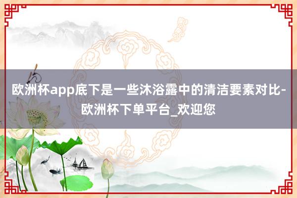 欧洲杯app底下是一些沐浴露中的清洁要素对比-欧洲杯下单平台_欢迎您