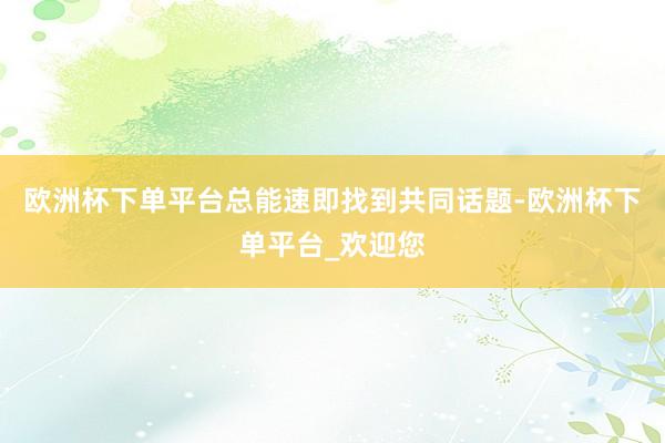 欧洲杯下单平台总能速即找到共同话题-欧洲杯下单平台_欢迎您