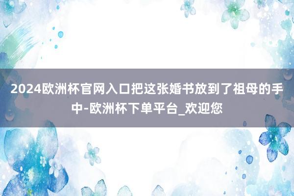 2024欧洲杯官网入口把这张婚书放到了祖母的手中-欧洲杯下单平台_欢迎您