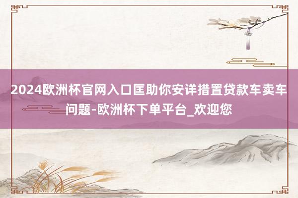 2024欧洲杯官网入口匡助你安详措置贷款车卖车问题-欧洲杯下单平台_欢迎您