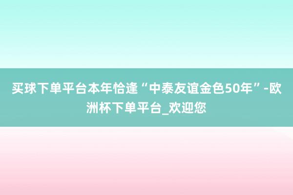 买球下单平台本年恰逢“中泰友谊金色50年”-欧洲杯下单平台_欢迎您