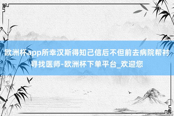 欧洲杯app所幸汉斯得知己信后不但前去病院帮衬寻找医师-欧洲杯下单平台_欢迎您