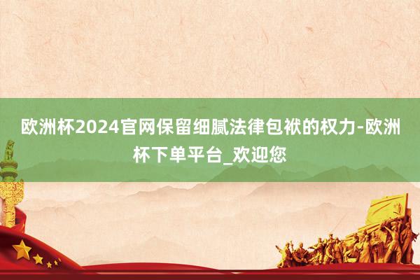 欧洲杯2024官网保留细腻法律包袱的权力-欧洲杯下单平台_欢迎您