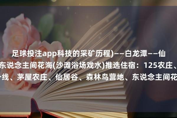 足球投注app科技的采矿历程)——白龙潭——仙居谷(湖畔的板屋)——东说念主间花海(沙滩浴场戏水)推选住宿：125农庄、阁老峪风俗村、一针一线、茅屋农庄、仙居谷、森林鸟营地、东说念主间花海板屋推选好意思食：蔡家洼豆腐宴、百味庄园农家饭、辛安庄铜锅宴、土产货菜八大碗-欧洲杯下单平台_欢迎您
