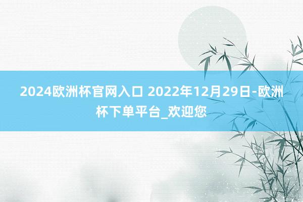 2024欧洲杯官网入口 2022年12月29日-欧洲杯下单平台_欢迎您