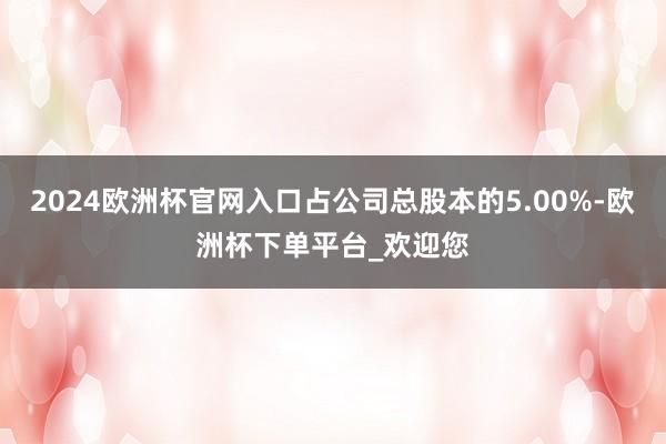 2024欧洲杯官网入口占公司总股本的5.00%-欧洲杯下单平台_欢迎您