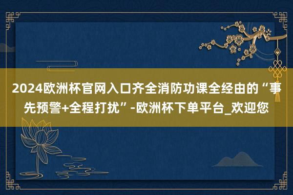 2024欧洲杯官网入口齐全消防功课全经由的“事先预警+全程打扰”-欧洲杯下单平台_欢迎您