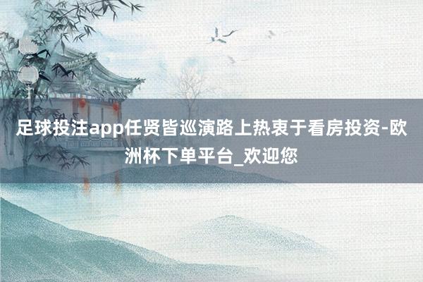 足球投注app任贤皆巡演路上热衷于看房投资-欧洲杯下单平台_欢迎您