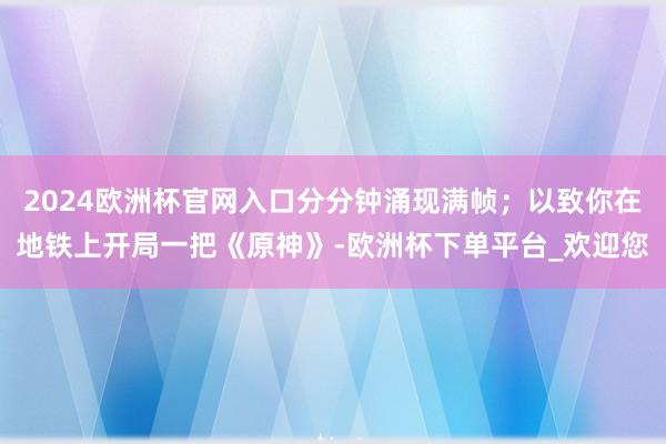 2024欧洲杯官网入口分分钟涌现满帧；以致你在地铁上开局一把《原神》-欧洲杯下单平台_欢迎您