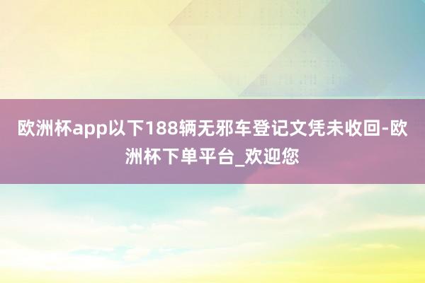 欧洲杯app以下188辆无邪车登记文凭未收回-欧洲杯下单平台_欢迎您