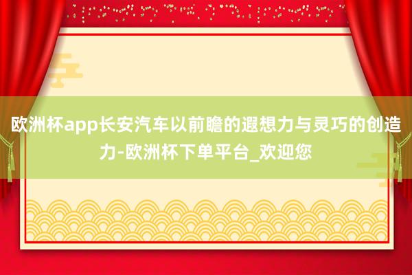 欧洲杯app长安汽车以前瞻的遐想力与灵巧的创造力-欧洲杯下单平台_欢迎您