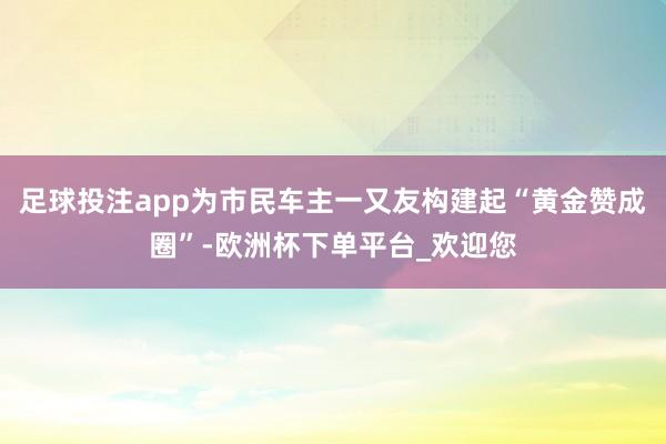 足球投注app为市民车主一又友构建起“黄金赞成圈”-欧洲杯下单平台_欢迎您