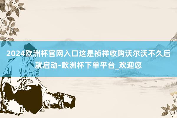 2024欧洲杯官网入口这是祯祥收购沃尔沃不久后就启动-欧洲杯下单平台_欢迎您
