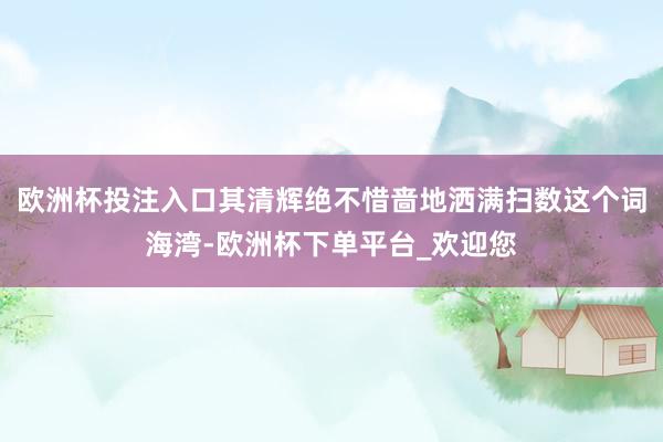 欧洲杯投注入口其清辉绝不惜啬地洒满扫数这个词海湾-欧洲杯下单平台_欢迎您