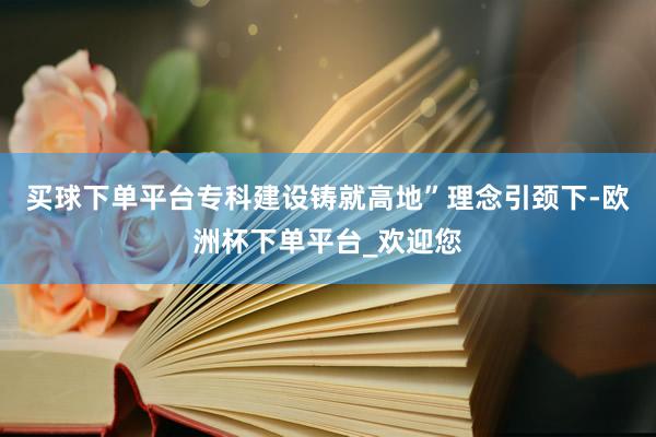 买球下单平台专科建设铸就高地”理念引颈下-欧洲杯下单平台_欢迎您