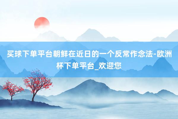 买球下单平台朝鲜在近日的一个反常作念法-欧洲杯下单平台_欢迎您