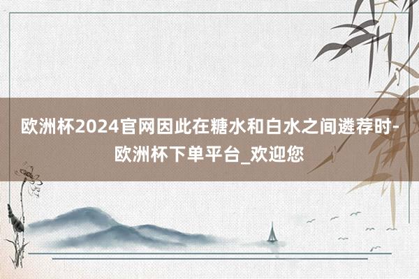 欧洲杯2024官网因此在糖水和白水之间遴荐时-欧洲杯下单平台_欢迎您
