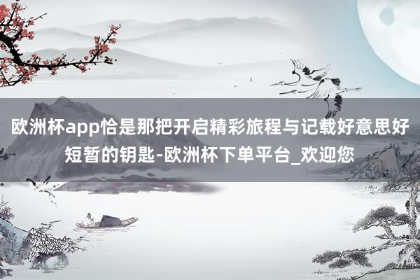 欧洲杯app恰是那把开启精彩旅程与记载好意思好短暂的钥匙-欧洲杯下单平台_欢迎您