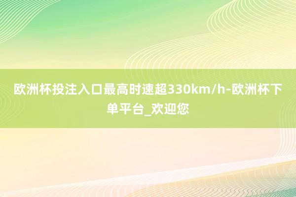 欧洲杯投注入口最高时速超330km/h-欧洲杯下单平台_欢迎您