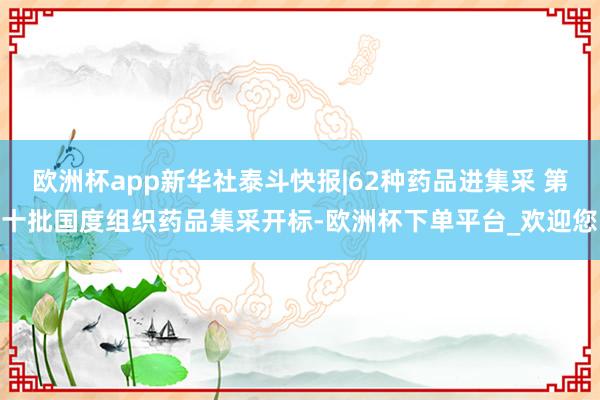欧洲杯app新华社泰斗快报|62种药品进集采 第十批国度组织药品集采开标-欧洲杯下单平台_欢迎您