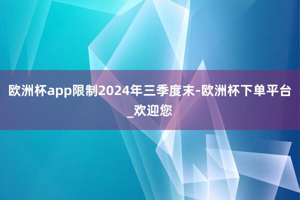 欧洲杯app限制2024年三季度末-欧洲杯下单平台_欢迎您
