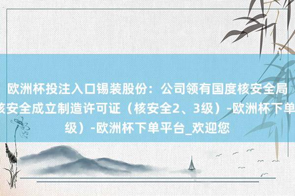 欧洲杯投注入口锡装股份：公司领有国度核安全局颁发的民用核安全成立制造许可证（核安全2、3级）-欧洲杯下单平台_欢迎您