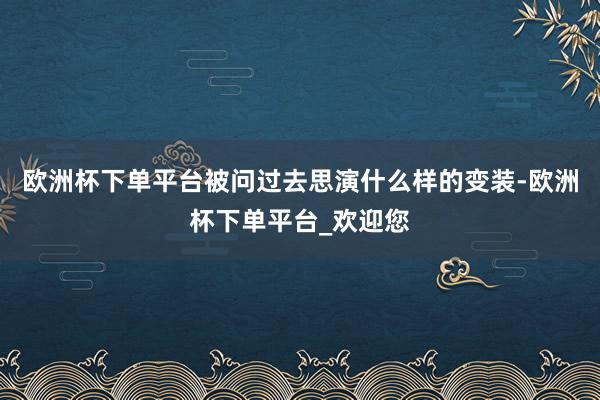 欧洲杯下单平台被问过去思演什么样的变装-欧洲杯下单平台_欢迎您