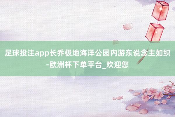 足球投注app长乔极地海洋公园内游东说念主如织-欧洲杯下单平台_欢迎您
