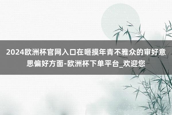 2024欧洲杯官网入口在咂摸年青不雅众的审好意思偏好方面-欧洲杯下单平台_欢迎您