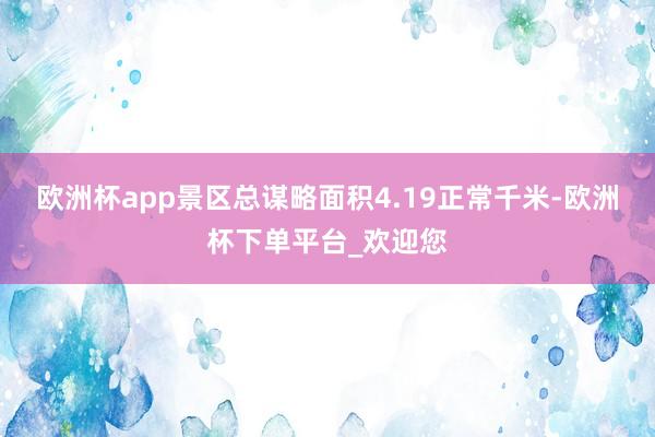 欧洲杯app景区总谋略面积4.19正常千米-欧洲杯下单平台_欢迎您