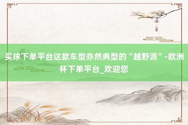 买球下单平台这款车型亦然典型的“越野派”-欧洲杯下单平台_欢迎您