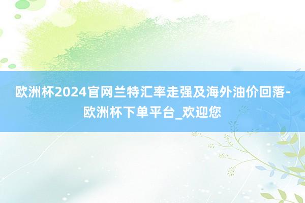 欧洲杯2024官网兰特汇率走强及海外油价回落-欧洲杯下单平台_欢迎您