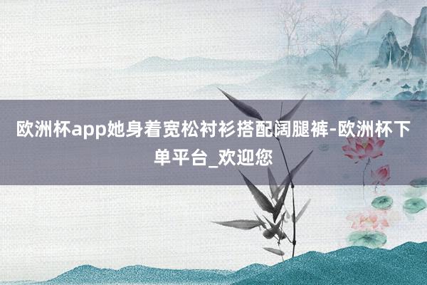 欧洲杯app她身着宽松衬衫搭配阔腿裤-欧洲杯下单平台_欢迎您