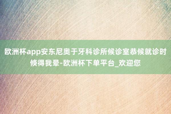 欧洲杯app安东尼奥于牙科诊所候诊室恭候就诊时倏得我晕-欧洲杯下单平台_欢迎您