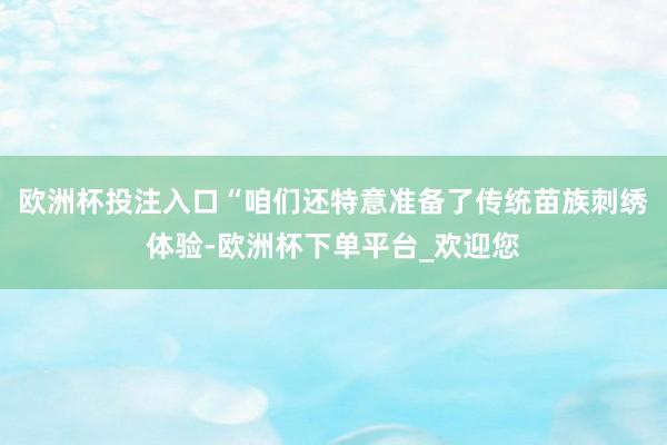 欧洲杯投注入口“咱们还特意准备了传统苗族刺绣体验-欧洲杯下单平台_欢迎您
