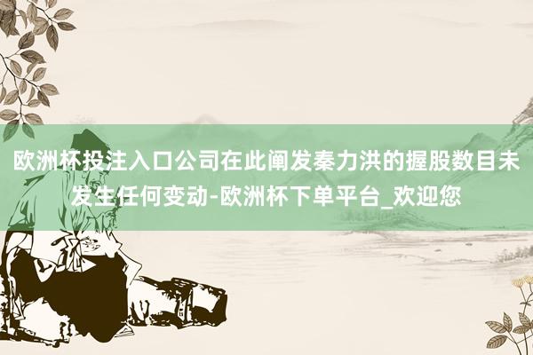 欧洲杯投注入口公司在此阐发秦力洪的握股数目未发生任何变动-欧洲杯下单平台_欢迎您