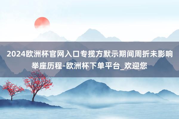 2024欧洲杯官网入口专揽方默示期间周折未影响举座历程-欧洲杯下单平台_欢迎您