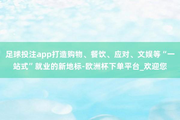 足球投注app打造购物、餐饮、应对、文娱等“一站式”就业的新地标-欧洲杯下单平台_欢迎您