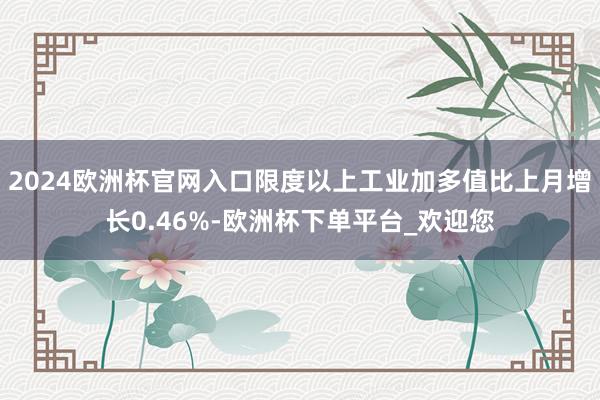 2024欧洲杯官网入口限度以上工业加多值比上月增长0.46%-欧洲杯下单平台_欢迎您