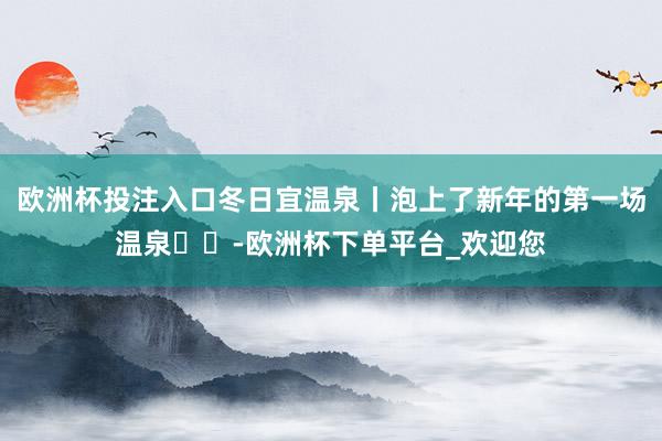 欧洲杯投注入口冬日宜温泉丨泡上了新年的第一场温泉♨️-欧洲杯下单平台_欢迎您