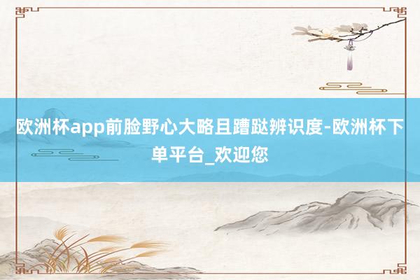 欧洲杯app前脸野心大略且蹧跶辨识度-欧洲杯下单平台_欢迎您