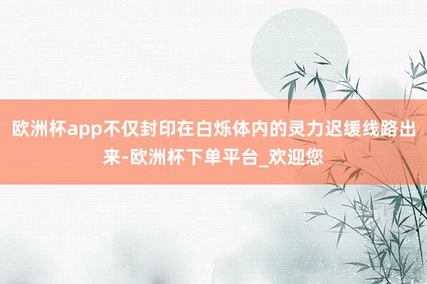 欧洲杯app不仅封印在白烁体内的灵力迟缓线路出来-欧洲杯下单平台_欢迎您