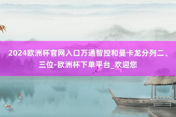 2024欧洲杯官网入口万通智控和曼卡龙分列二、三位-欧洲杯下单平台_欢迎您