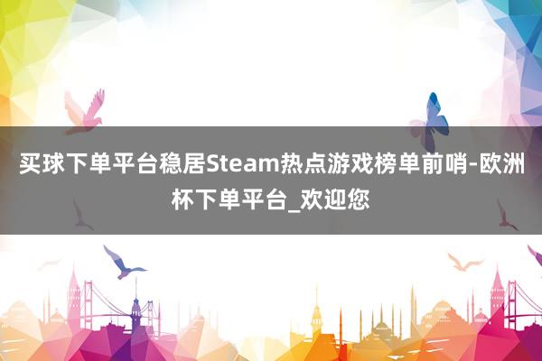 买球下单平台稳居Steam热点游戏榜单前哨-欧洲杯下单平台_欢迎您
